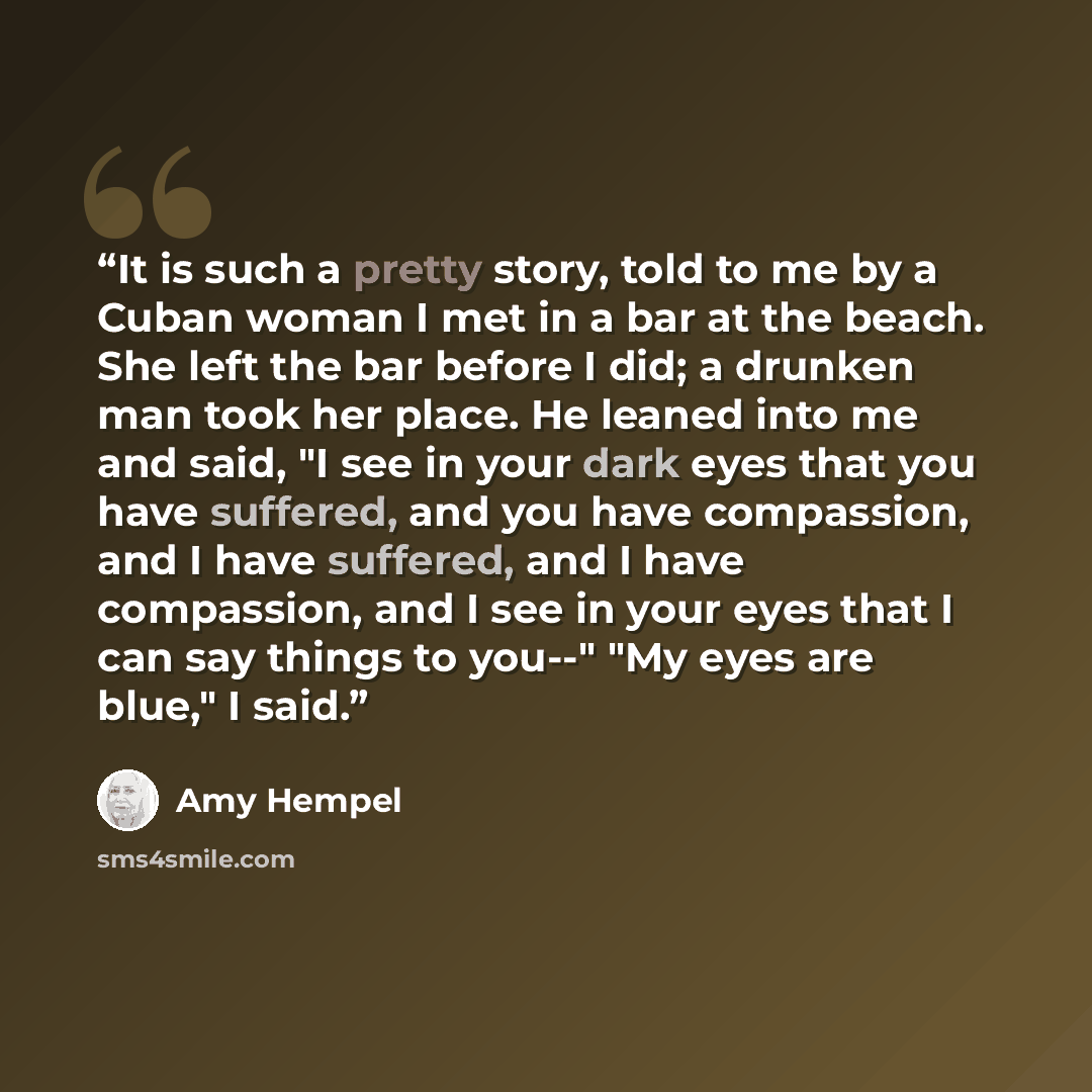 “It is such a pretty story, told to me by a Cuban woman I met in a bar at the beach. She left the bar before I did; a drunken man took her place. He leaned into me and said, "I see in your dark eyes that you have suffered, and you have compassion, and I have suffered, and I have compassion, and I…” quote by Amy Hempel