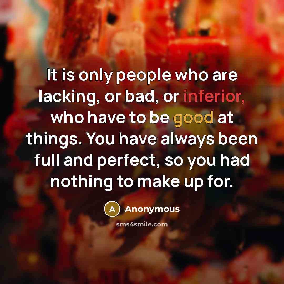 “It is only people who are lacking, or bad, or inferior, who have to be good at things. You have always been full and perfect, so you had nothing to make up for.” quote by Anonymous