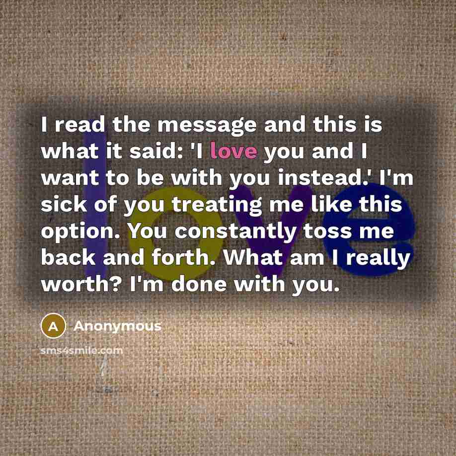 “I read the message and this is what it said: 'I love you and I want to be with you instead.' I'm sick of you treating me like this option. You constantly toss me back and forth. What am I really worth? I'm done with you.” quote by Anonymous