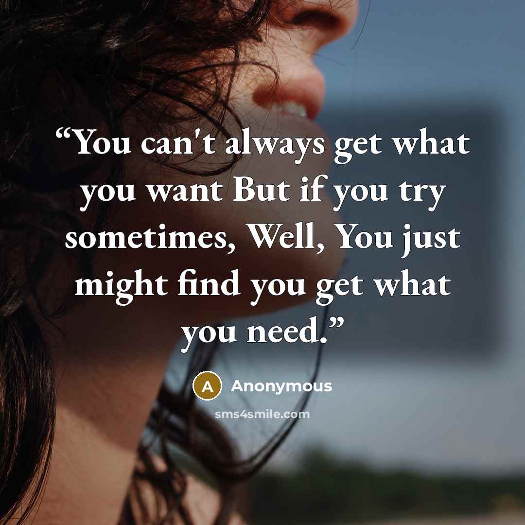 “You can't always get what you want But if you try sometimes, Well, You just might find you get what you need.” quote by Anonymous