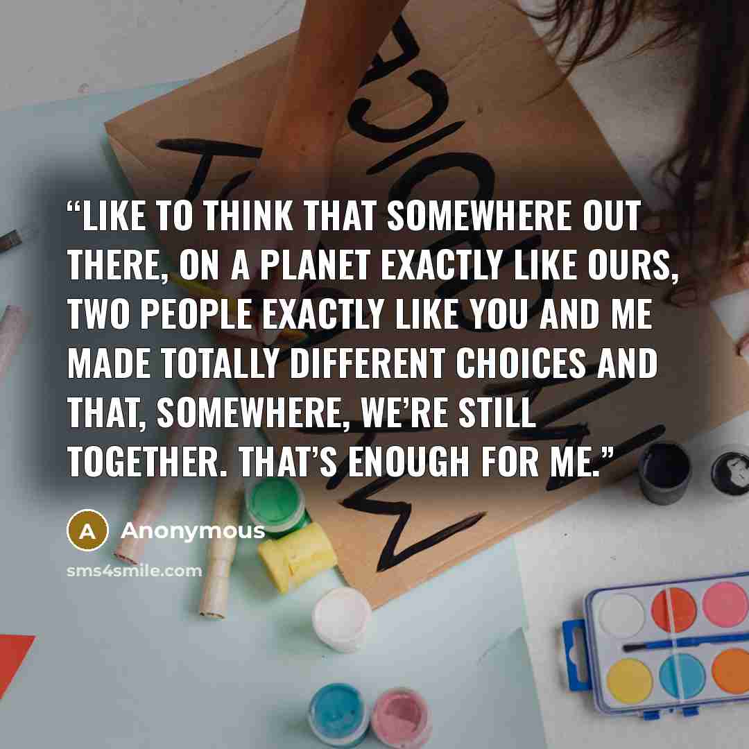 “like to think that somewhere out there, on a planet exactly like ours, two people exactly like you and me made totally different choices and that, somewhere, we’re still together. That’s enough for me.” quote by Anonymous