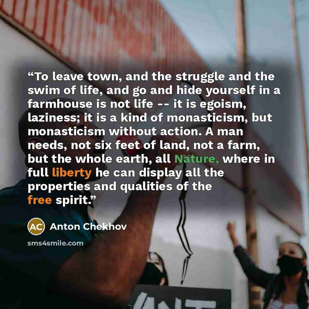 “To leave town, and the struggle and the swim of life, and go and hide yourself in a farmhouse is not life -- it is egoism, laziness; it is a kind of monasticism, but monasticism without action. A man needs, not six feet of land, not a farm, but the whole earth, all Nature, where in full liberty he…” quote by Anton Chekhov