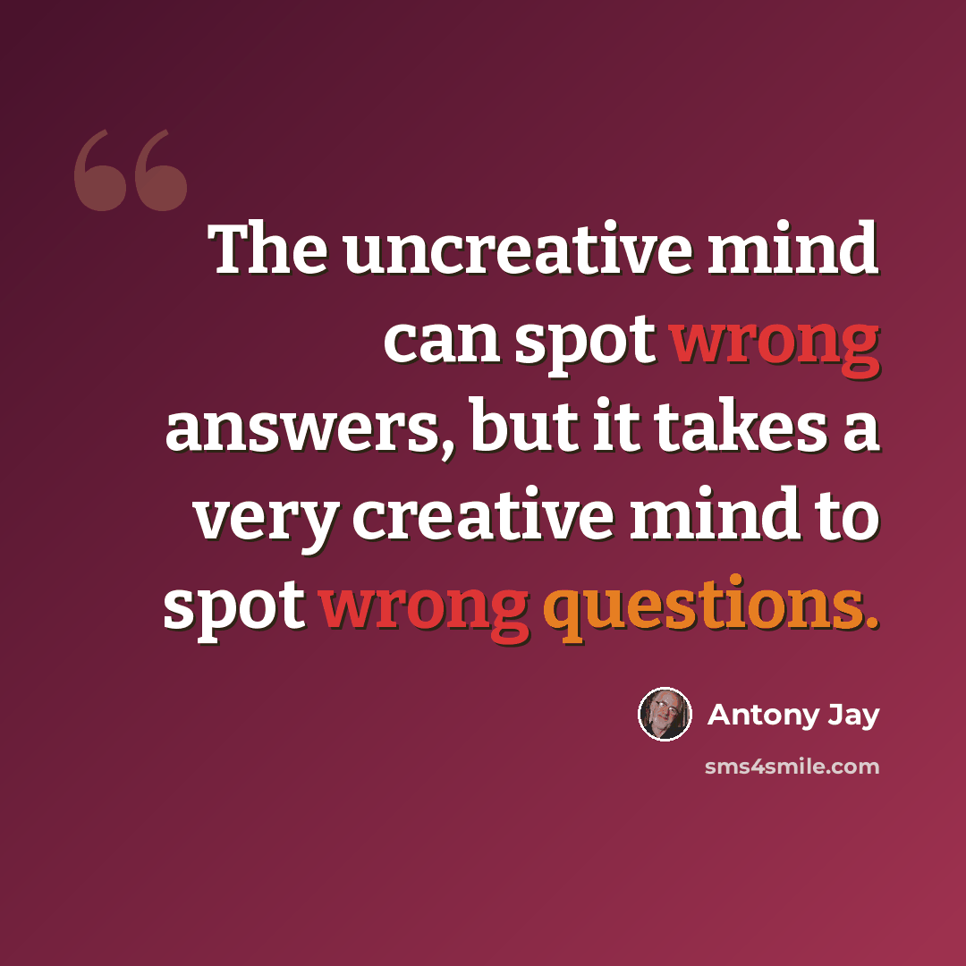 “The uncreative mind can spot wrong answers, but it takes a very creative mind to spot wrong questions.” quote by Antony Jay
