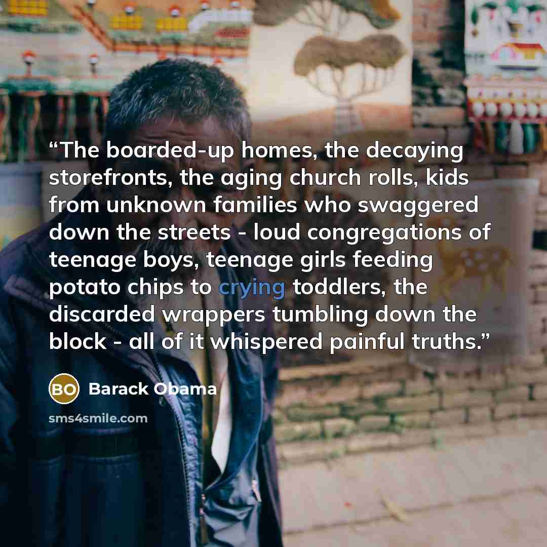 “The boarded-up homes, the decaying storefronts, the aging church rolls, kids from unknown families who swaggered down the streets - loud congregations of teenage boys, teenage girls feeding potato chips to crying toddlers, the discarded wrappers tumbling down the block - all of it whispered…” quote by Barack Obama