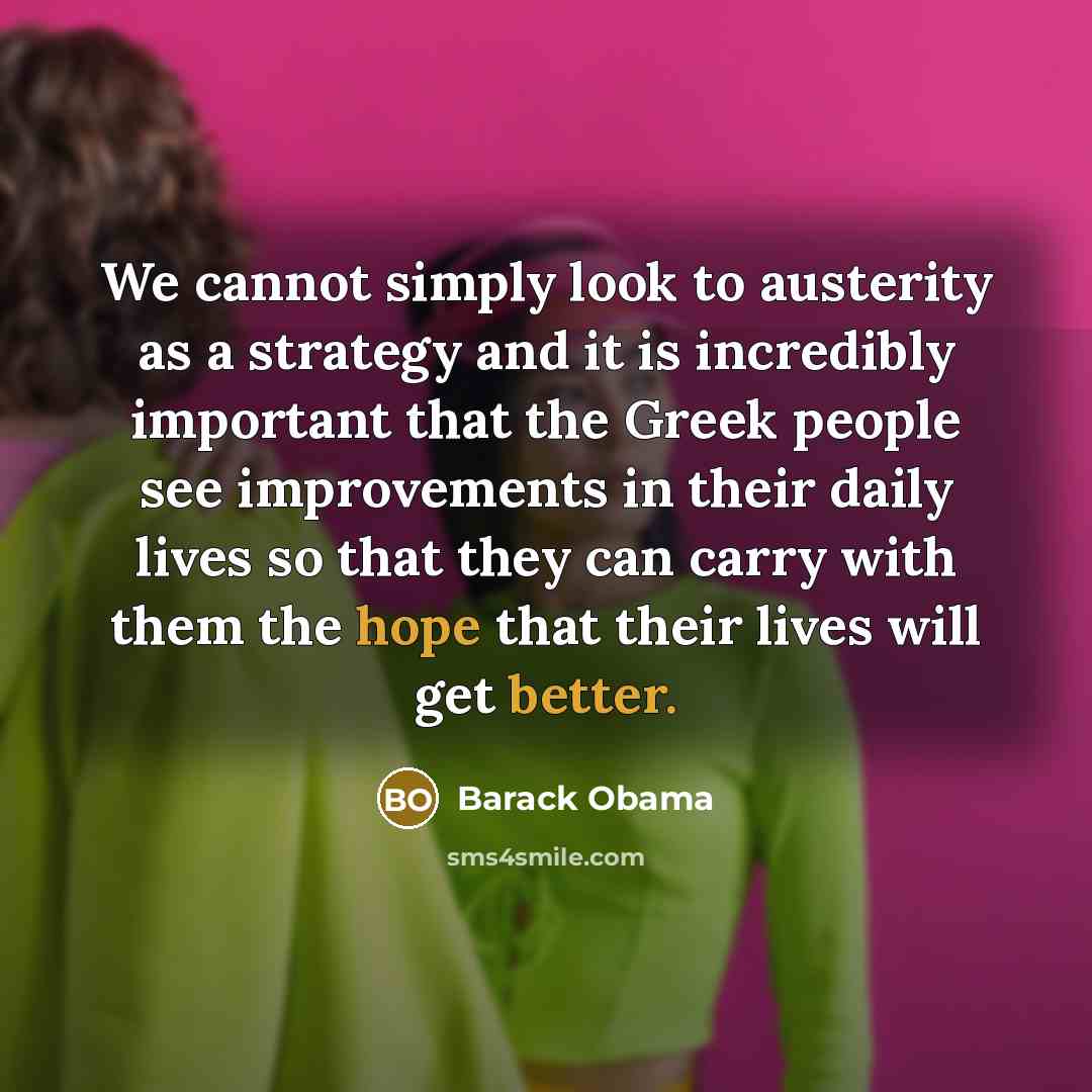 “We cannot simply look to austerity as a strategy and it is incredibly important that the Greek people see improvements in their daily lives so that they can carry with them the hope that their lives will get better.” quote by Barack Obama