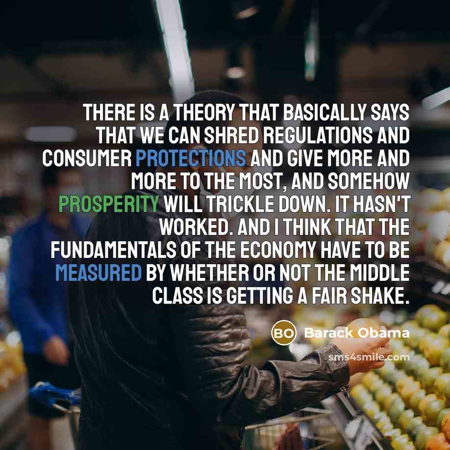 “There is a theory that basically says that we can shred regulations and consumer protections and give more and more to the most, and somehow prosperity will trickle down. It hasn't worked. And I think that the fundamentals of the economy have to be measured by whether or not the middle class is…” quote by Barack Obama
