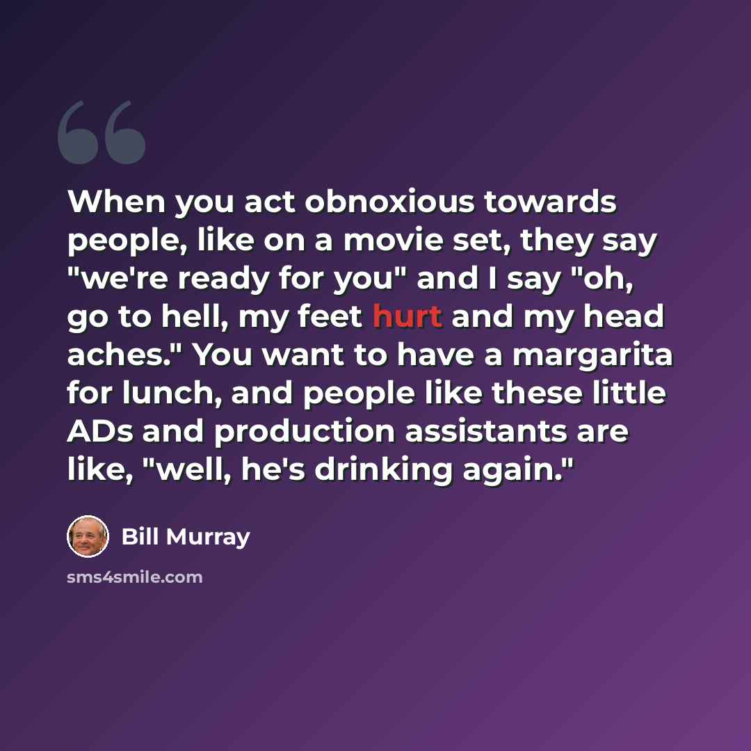 “When you act obnoxious towards people, like on a movie set, they say "we're ready for you" and I say "oh, go to hell, my feet hurt and my head aches." You want to have a margarita for lunch, and people like these little ADs and production assistants are like, "well, he's drinking again."” quote by Bill Murray