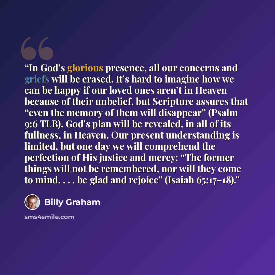 “In God’s glorious presence, all our concerns and griefs will be erased. It’s hard to imagine how we can be happy if our loved ones aren’t in Heaven because of their unbelief, but Scripture assures that “even the memory of them will disappear” (Psalm 9:6 TLB). God’s plan will be revealed, in all of…” quote by Billy Graham