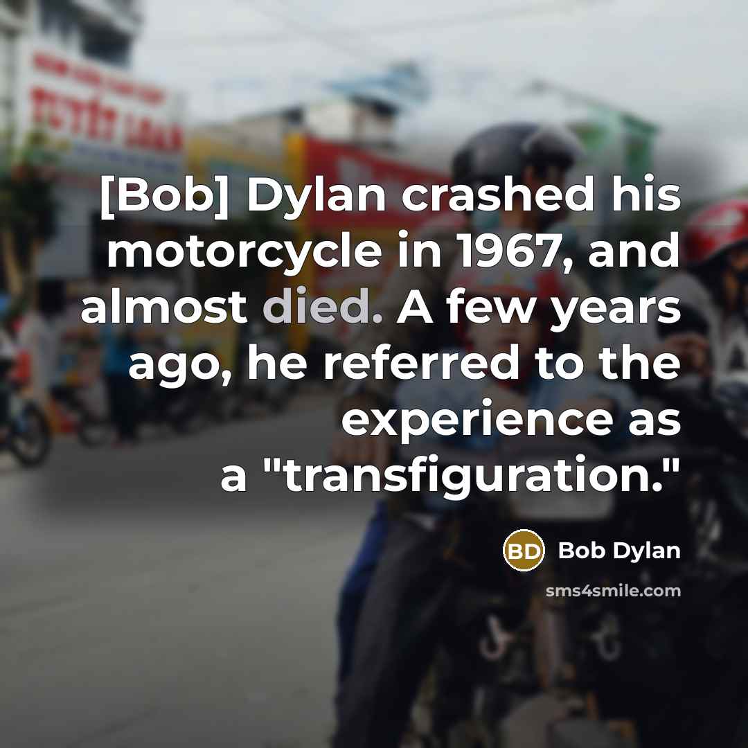 “[Bob] Dylan crashed his motorcycle in 1967, and almost died. A few years ago, he referred to the experience as a "transfiguration."” quote by Bob Dylan