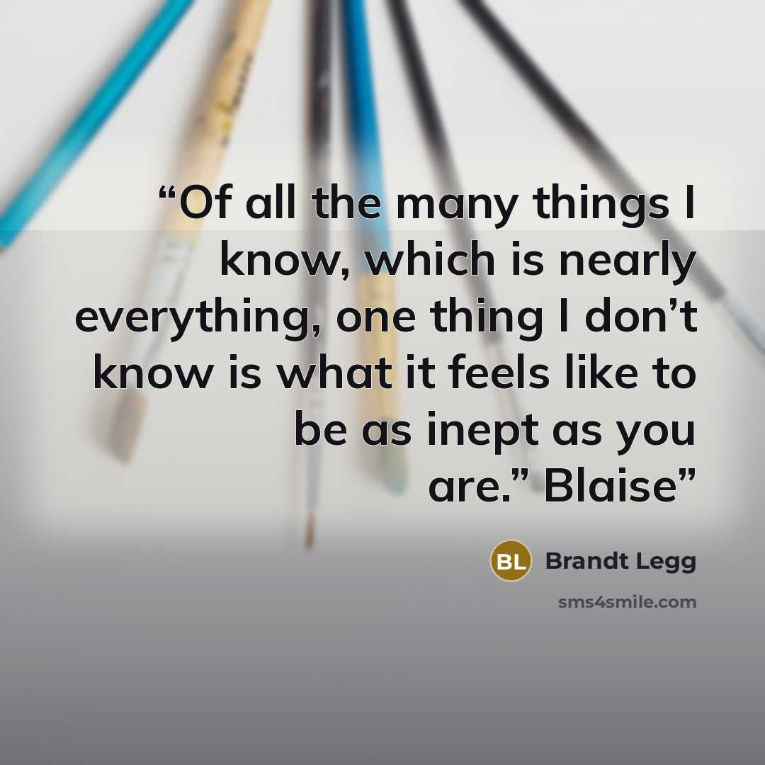 “Of all the many things I know, which is nearly everything, one thing I don’t know is what it feels like to be as inept as you are.” Blaise” quote by Brandt Legg