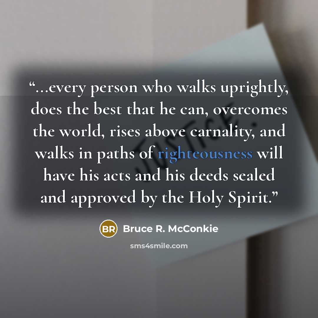 “...every person who walks uprightly, does the best that he can, overcomes the world, rises above carnality, and walks in paths of righteousness will have his acts and his deeds sealed and approved by the Holy Spirit.” quote by Bruce R. McConkie