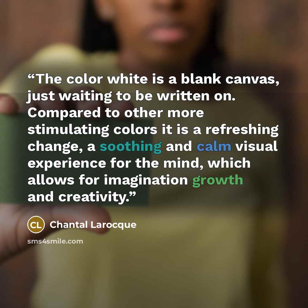 “The color white is a blank canvas, just waiting to be written on. Compared to other more stimulating colors it is a refreshing change, a soothing and calm visual experience for the mind, which allows for imagination growth and creativity.” quote by Chantal Larocque
