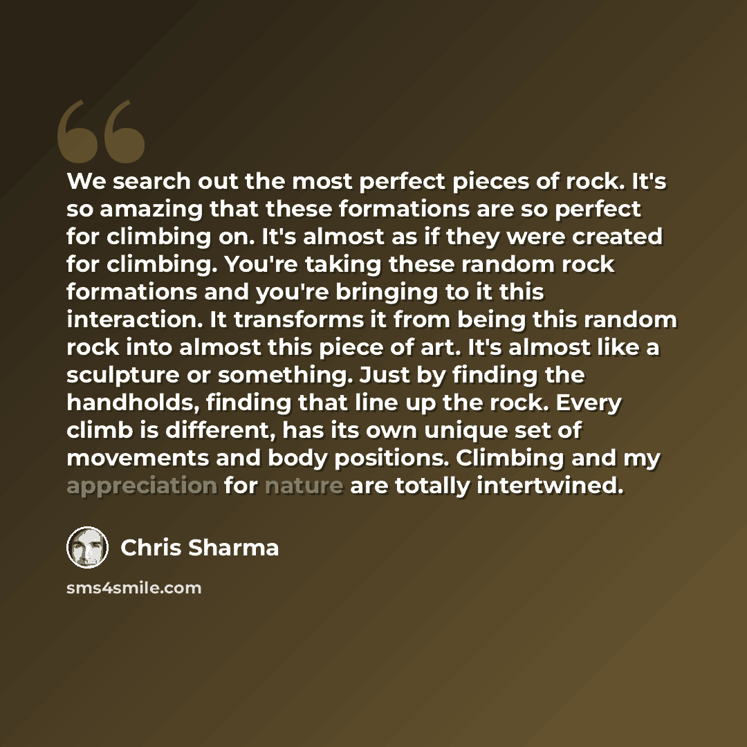 “We search out the most perfect pieces of rock. It's so amazing that these formations are so perfect for climbing on. It's almost as if they were created for climbing. You're taking these random rock formations and you're bringing to it this interaction. It transforms it from being this random rock…” quote by Chris Sharma