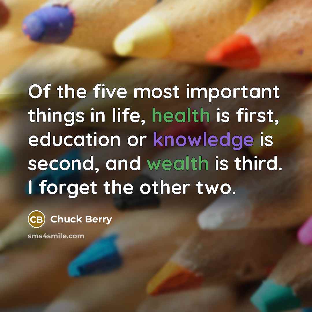“Of the five most important things in life, health is first, education or knowledge is second, and wealth is third. I forget the other two.” quote by Chuck Berry