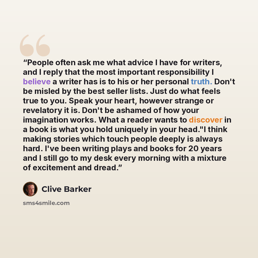 “People often ask me what advice I have for writers, and I reply that the most important responsibility I believe a writer has is to his or her personal truth. Don't be misled by the best seller lists. Just do what feels true to you. Speak your heart, however strange or revelatory it is. Don't be…” quote by Clive Barker