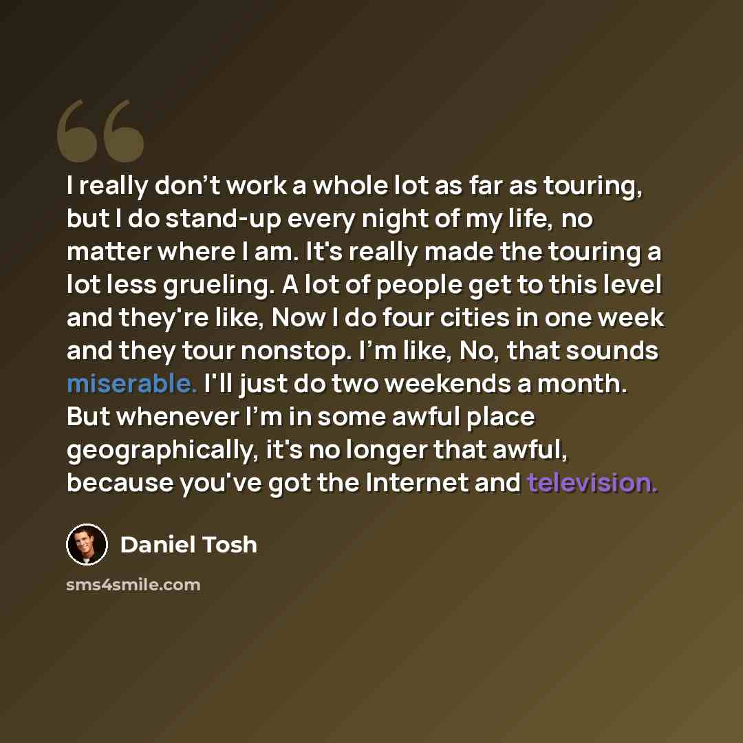 “I really don't work a whole lot as far as touring, but I do stand-up every night of my life, no matter where I am. It's really made the touring a lot less grueling. A lot of people get to this level and they're like, Now I do four cities in one week and they tour nonstop. I'm like, No, that sounds…” quote by Daniel Tosh