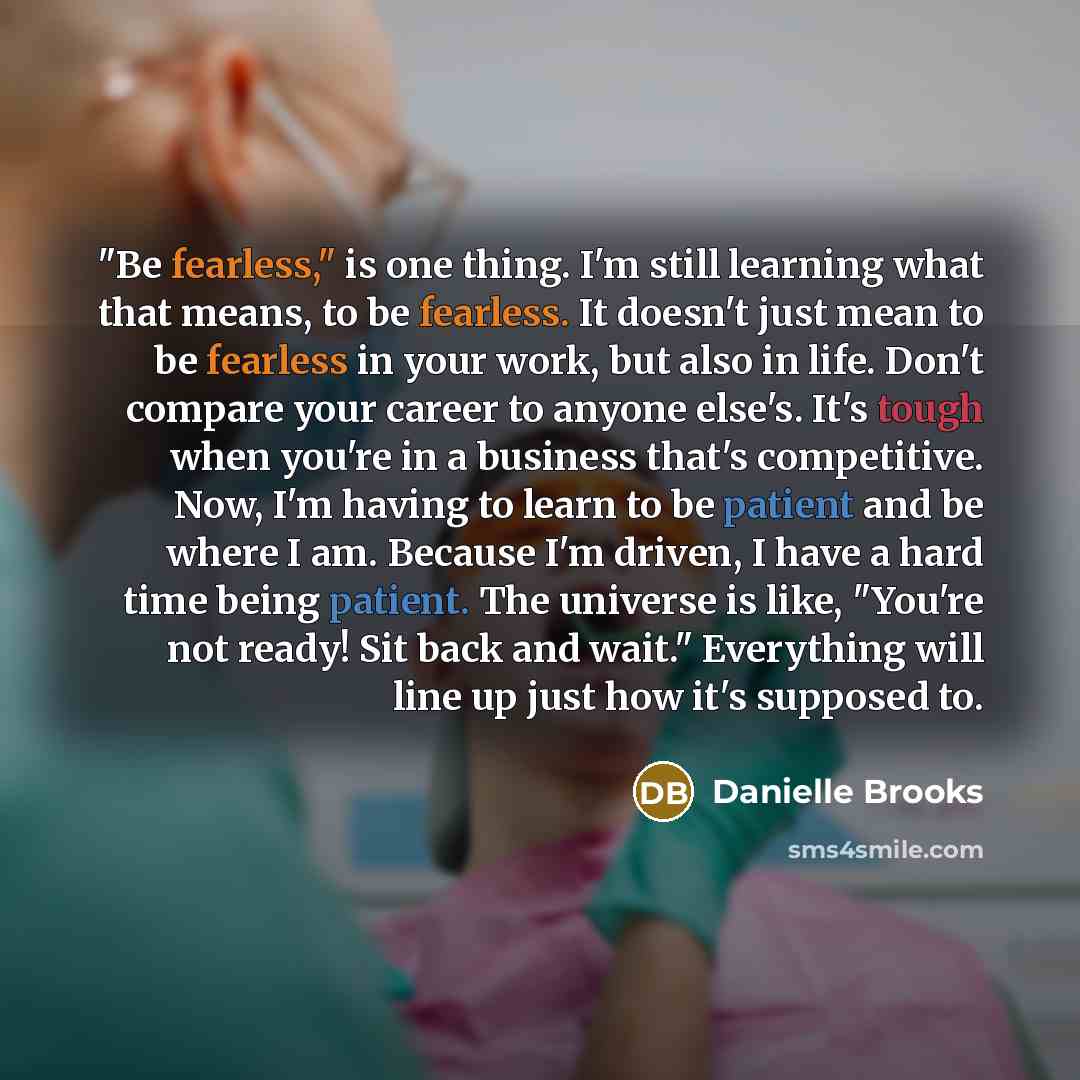 “"Be fearless," is one thing. I'm still learning what that means, to be fearless. It doesn't just mean to be fearless in your work, but also in life. Don't compare your career to anyone else's. It's tough when you're in a business that's competitive. Now, I'm having to learn to be patient and be…” quote by Danielle Brooks