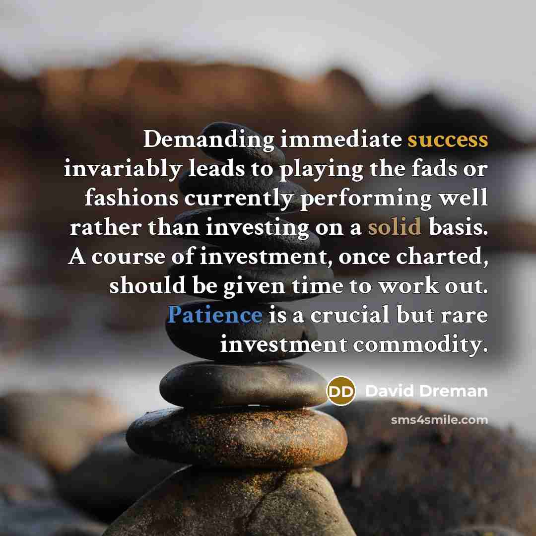 “Demanding immediate success invariably leads to playing the fads or fashions currently performing well rather than investing on a solid basis. A course of investment, once charted, should be given time to work out. Patience is a crucial but rare investment commodity.” quote by David Dreman