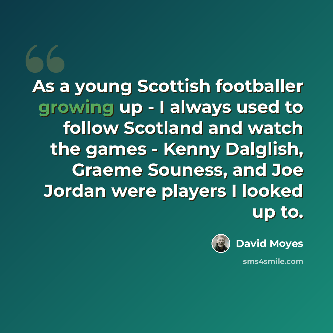 “As a young Scottish footballer growing up - I always used to follow Scotland and watch the games - Kenny Dalglish, Graeme Souness, and Joe Jordan were players I looked up to.” quote by David Moyes