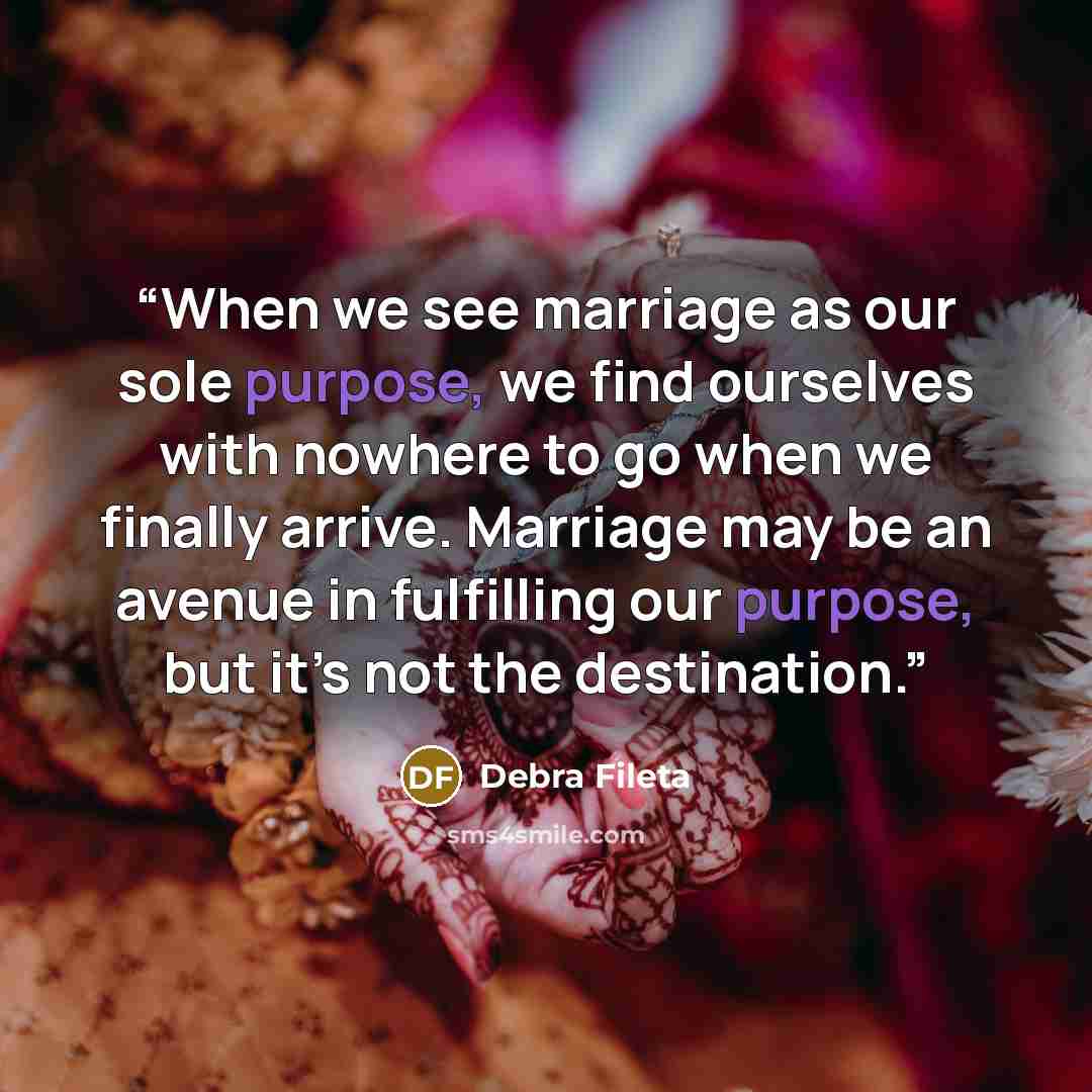 “When we see marriage as our sole purpose, we find ourselves with nowhere to go when we finally arrive. Marriage may be an avenue in fulfilling our purpose, but it’s not the destination.” quote by Debra Fileta