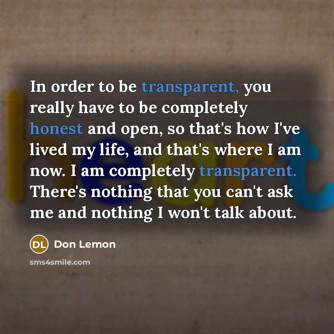 “In order to be transparent, you really have to be completely honest and open, so that's how I've lived my life, and that's where I am now. I am completely transparent. There's nothing that you can't ask me and nothing I won't talk about.” quote by Don Lemon