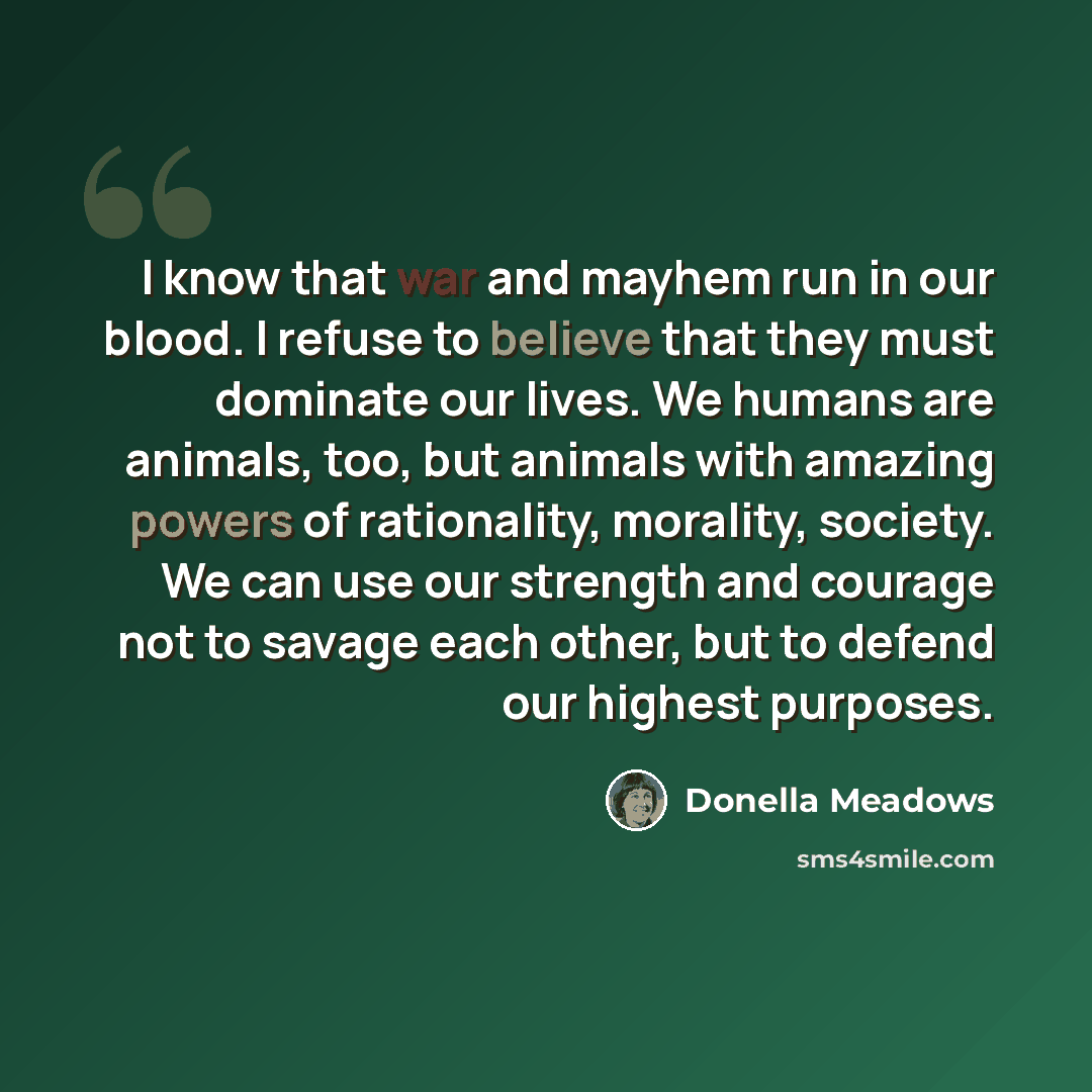 “I know that war and mayhem run in our blood. I refuse to believe that they must dominate our lives. We humans are animals, too, but animals with amazing powers of rationality, morality, society. We can use our strength and courage not to savage each other, but to defend our highest purposes.” quote by Donella Meadows
