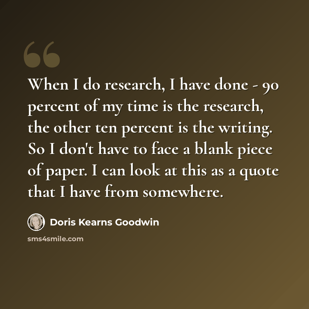 “When I do research, I have done - 90 percent of my time is the research, the other ten percent is the writing. So I don't have to face a blank piece of paper. I can look at this as a quote that I have from somewhere.” quote by Doris Kearns Goodwin