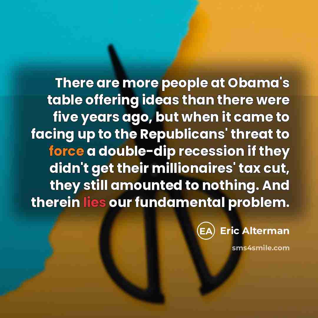“There are more people at Obama's table offering ideas than there were five years ago, but when it came to facing up to the Republicans' threat to force a double-dip recession if they didn't get their millionaires' tax cut, they still amounted to nothing. And therein lies our fundamental problem.” quote by Eric Alterman