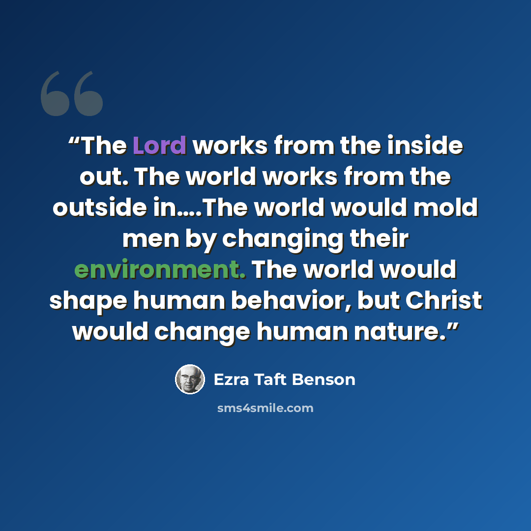 “The Lord works from the inside out. The world works from the outside in….The world would mold men by changing their environment. The world would shape human behavior, but Christ would change human nature.” quote by Ezra Taft Benson