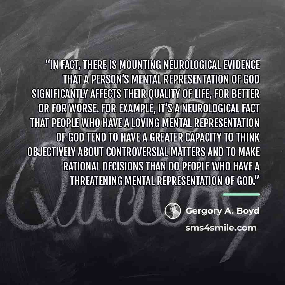 “In fact, there is mounting neurological evidence that a person’s mental representation of God significantly affects their quality of life, for better or for worse. For example, it’s a neurological fact that people who have a loving mental representation of God tend to have a greater capacity to…” quote by Gergory A. Boyd