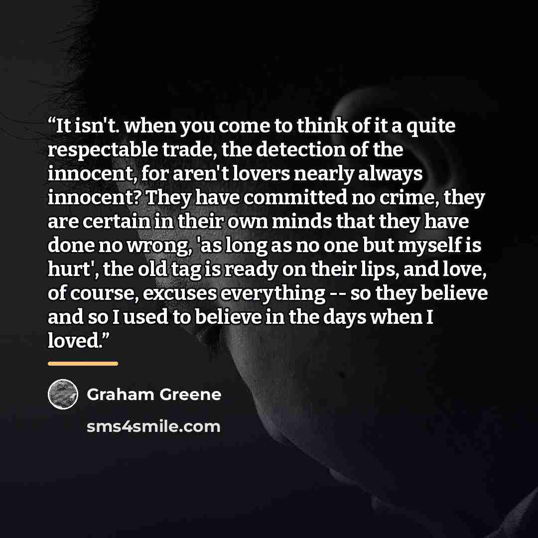 “It isn't. when you come to think of it a quite respectable trade, the detection of the innocent, for aren't lovers nearly always innocent? They have committed no crime, they are certain in their own minds that they have done no wrong, 'as long as no one but myself is hurt', the old tag is ready on…” quote by Graham Greene