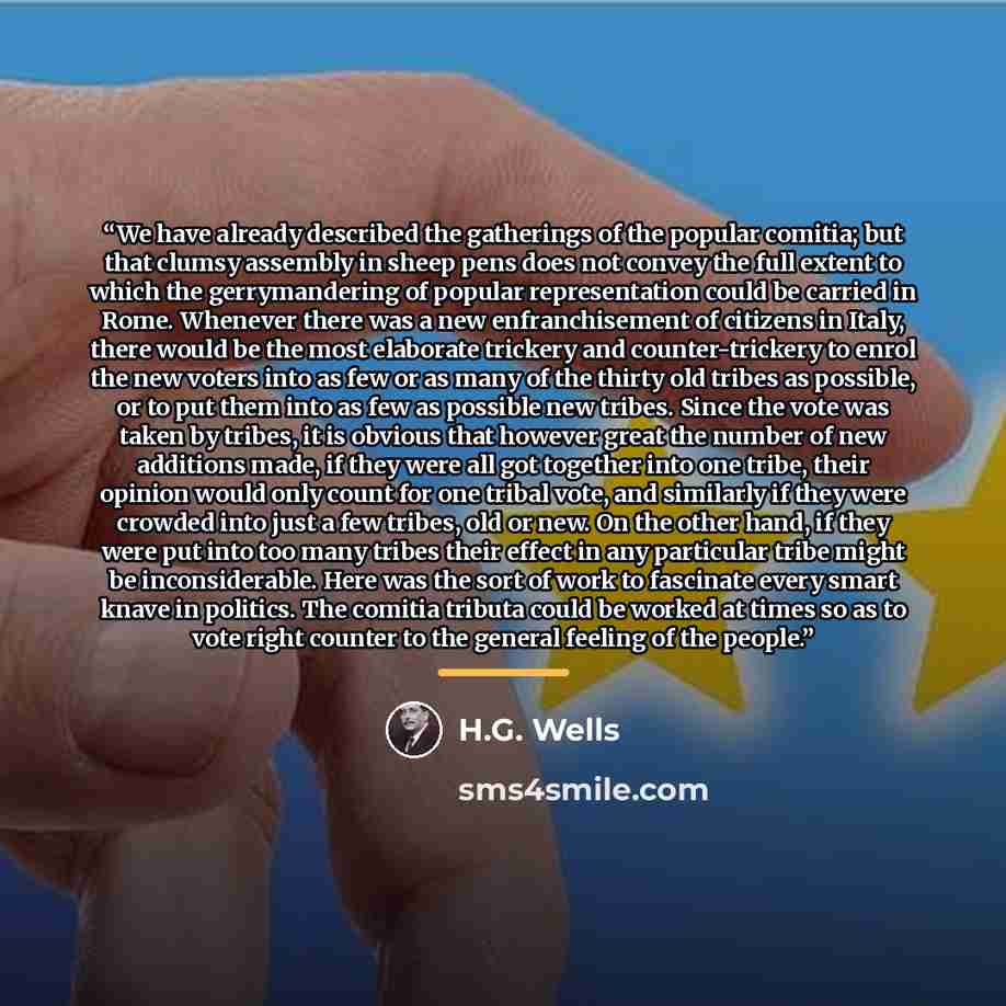 “We have already described the gatherings of the popular comitia; but that clumsy assembly in sheep pens does not convey the full extent to which the gerrymandering of popular representation could be carried in Rome. Whenever there was a new enfranchisement of citizens in Italy, there would be the…” quote by H.G. Wells