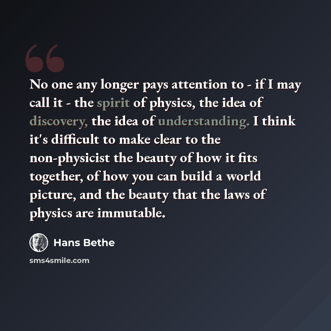 “No one any longer pays attention to - if I may call it - the spirit of physics, the idea of discovery, the idea of understanding. I think it's difficult to make clear to the non-physicist the beauty of how it fits together, of how you can build a world picture, and the beauty that the laws of…” quote by Hans Bethe