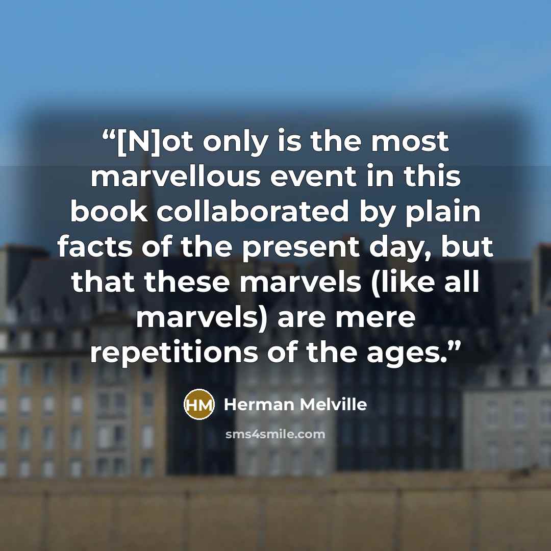 “[N]ot only is the most marvellous event in this book collaborated by plain facts of the present day, but that these marvels (like all marvels) are mere repetitions of the ages.” quote by Herman Melville