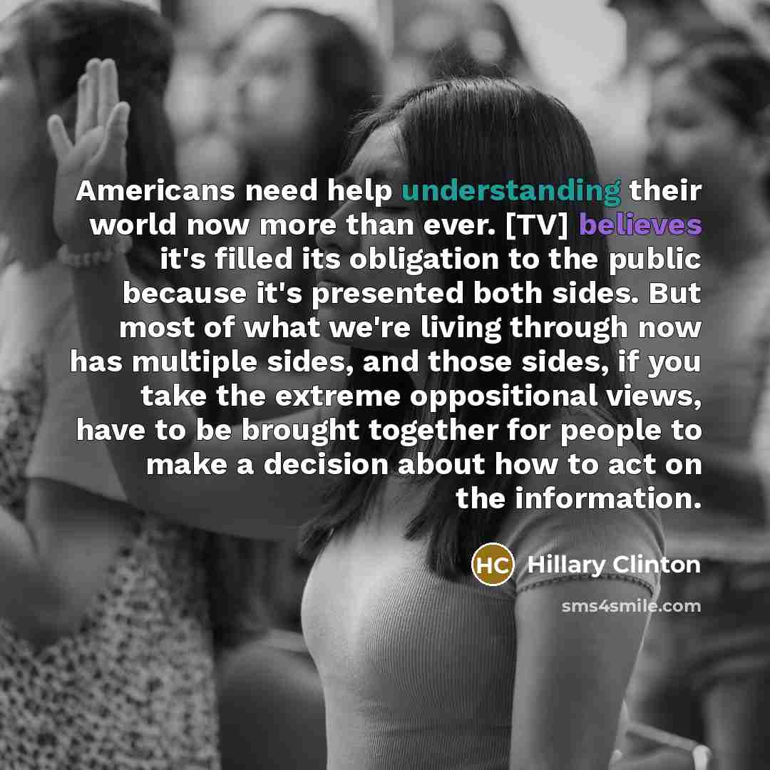 “Americans need help understanding their world now more than ever. [TV] believes it's filled its obligation to the public because it's presented both sides. But most of what we're living through now has multiple sides, and those sides, if you take the extreme oppositional views, have to be brought…” quote by Hillary Clinton