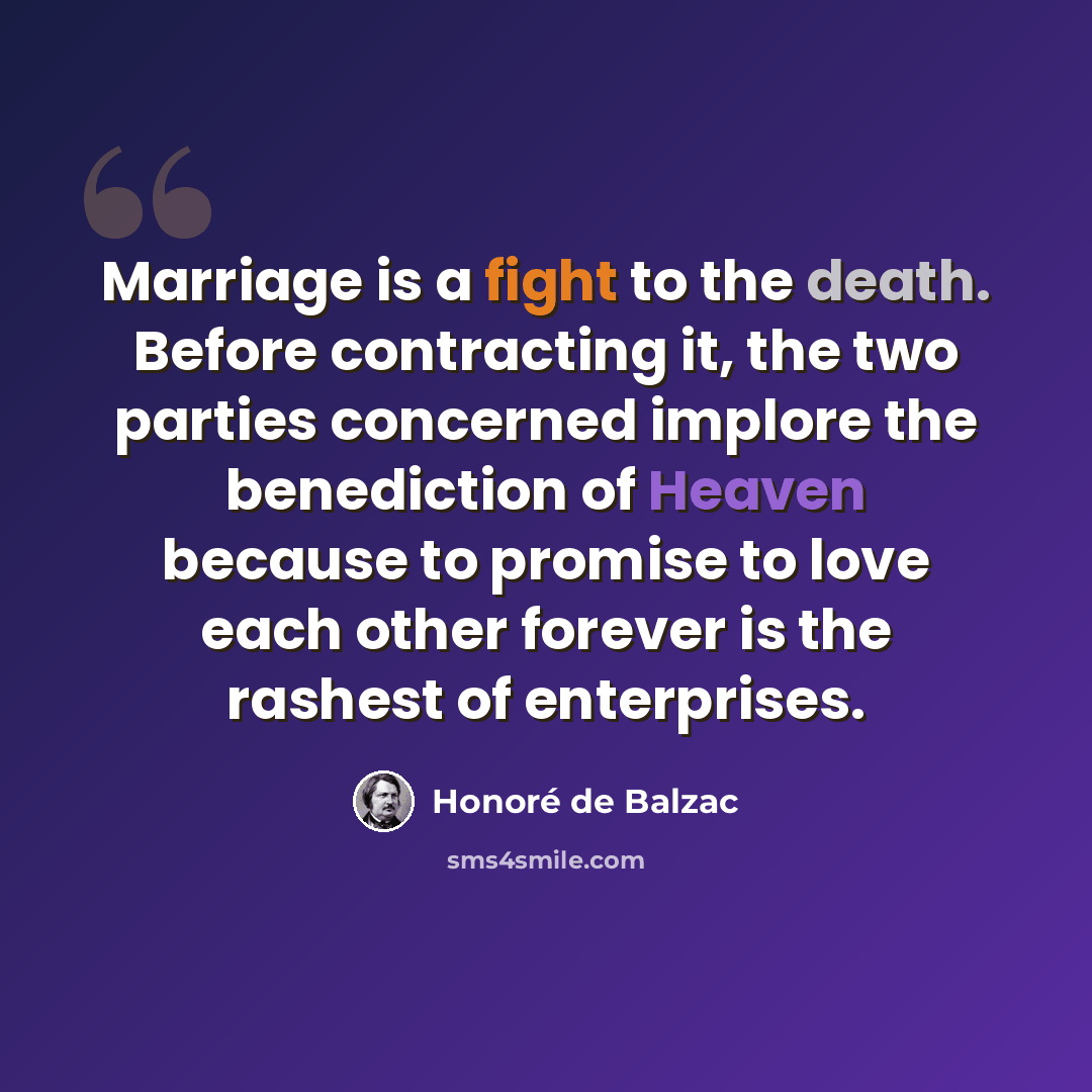 “Marriage is a fight to the death. Before contracting it, the two parties concerned implore the benediction of Heaven because to promise to love each other forever is the rashest of enterprises.” quote by Honore de Balzac