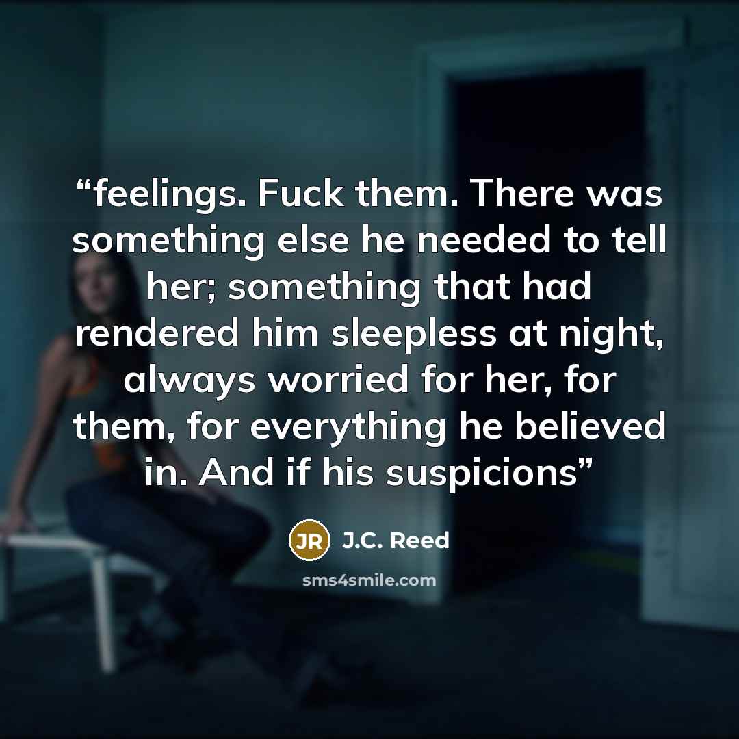 “feelings. Fuck them. There was something else he needed to tell her; something that had rendered him sleepless at night, always worried for her, for them, for everything he believed in. And if his suspicions” quote by J.C. Reed