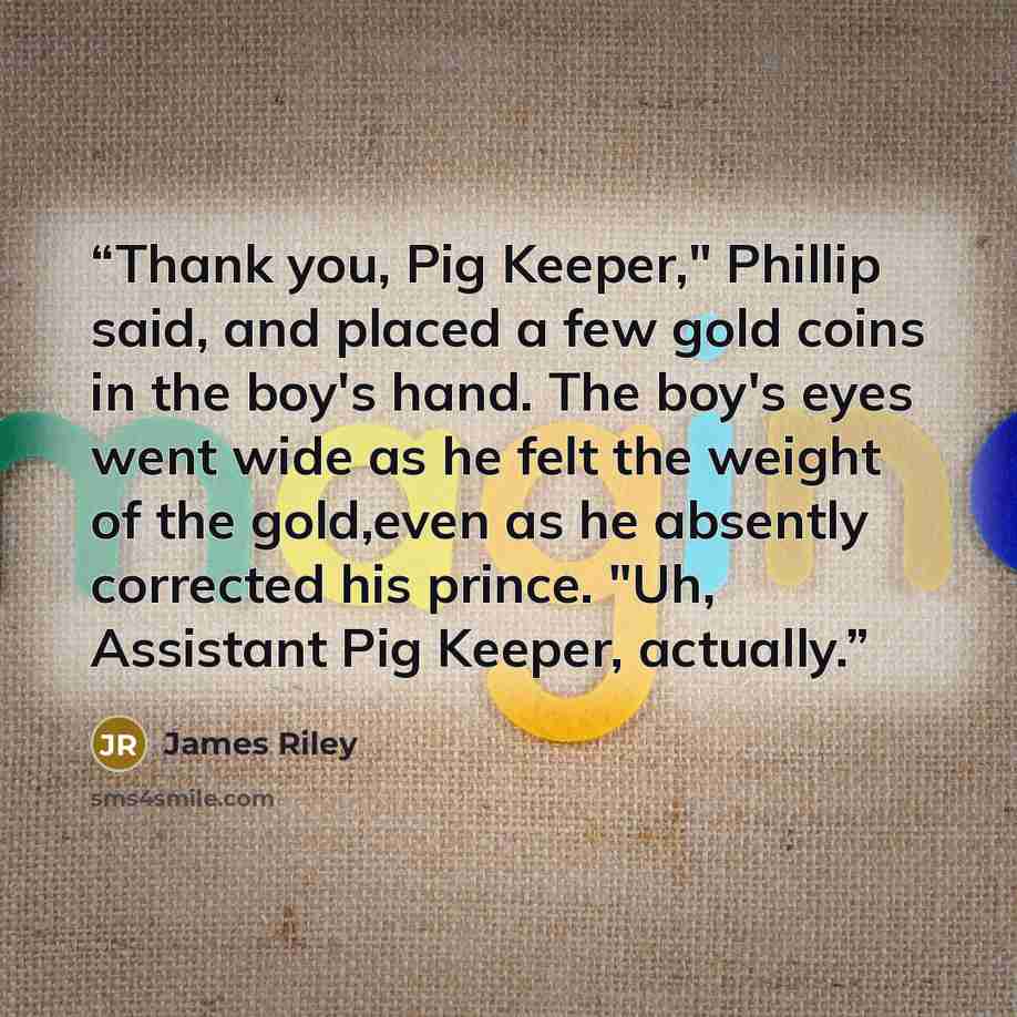 “Thank you, Pig Keeper," Phillip said, and placed a few gold coins in the boy's hand. The boy's eyes went wide as he felt the weight of the gold,even as he absently corrected his prince. "Uh, Assistant Pig Keeper, actually.” quote by James Riley