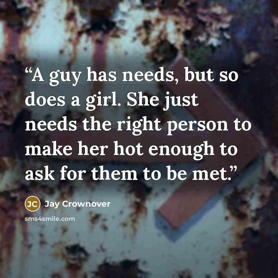 “A guy has needs, but so does a girl. She just needs the right person to make her hot enough to ask for them to be met.” quote by Jay Crownover