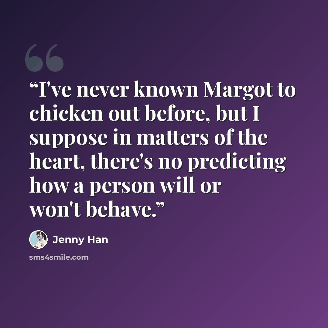 “I've never known Margot to chicken out before, but I suppose in matters of the heart, there's no predicting how a person will or won't behave.” quote by Jenny Han