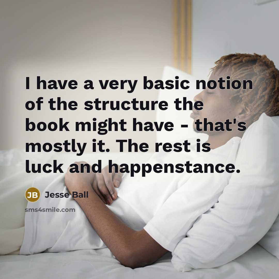 “I have a very basic notion of the structure the book might have - that's mostly it. The rest is luck and happenstance.” quote by Jesse Ball