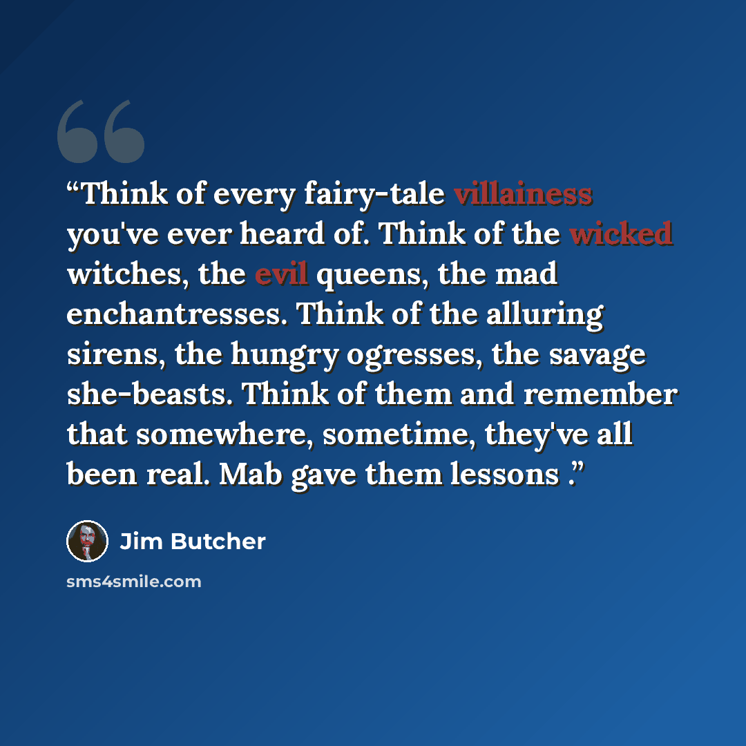“Think of every fairy-tale villainess you've ever heard of. Think of the wicked witches, the evil queens, the mad enchantresses. Think of the alluring sirens, the hungry ogresses, the savage she-beasts. Think of them and remember that somewhere, sometime, they've all been real. Mab gave them…” quote by Jim Butcher