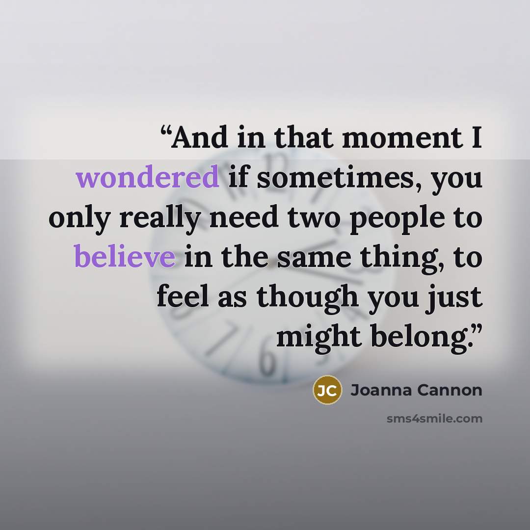 “And in that moment I wondered if sometimes, you only really need two people to believe in the same thing, to feel as though you just might belong.” quote by Joanna Cannon