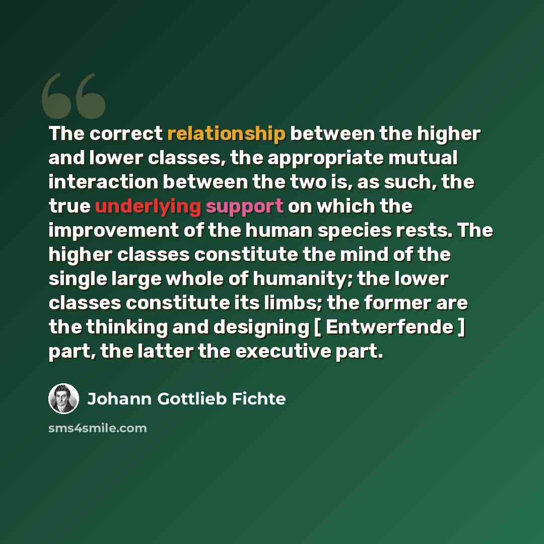 “The correct relationship between the higher and lower classes, the appropriate mutual interaction between the two is, as such, the true underlying support on which the improvement of the human species rests. The higher classes constitute the mind of the single large whole of humanity; the lower…” quote by Johann Gottlieb Fichte