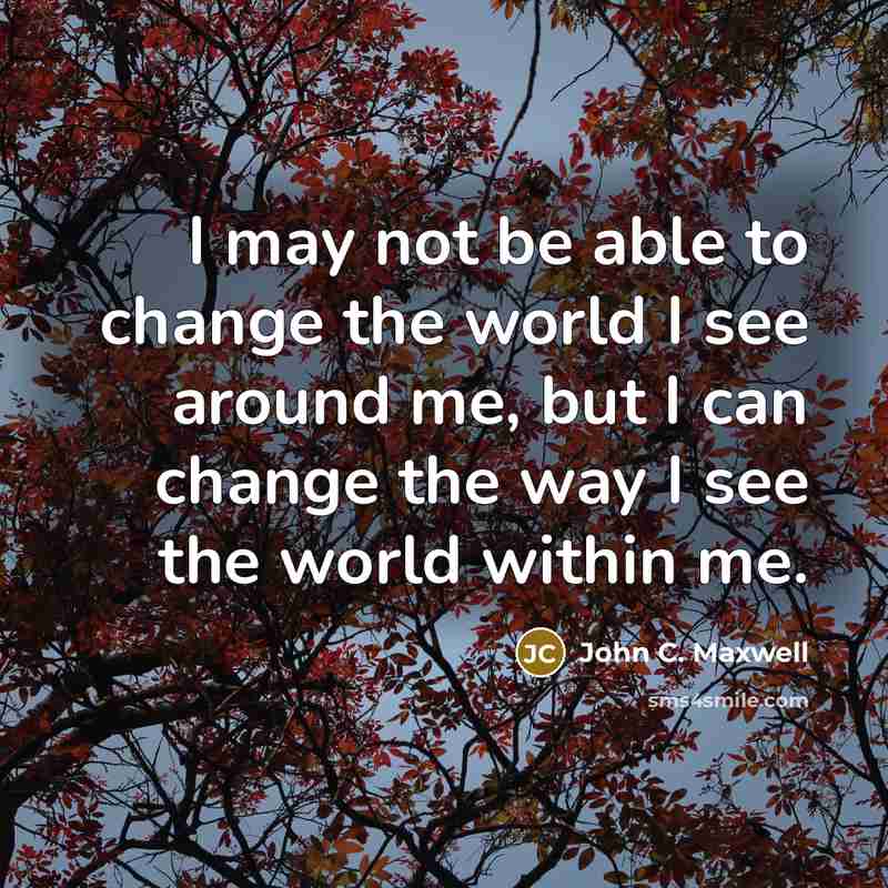 “I may not be able to change the world I see around me, but I can change the way I see the world within me.” quote by John C. Maxwell