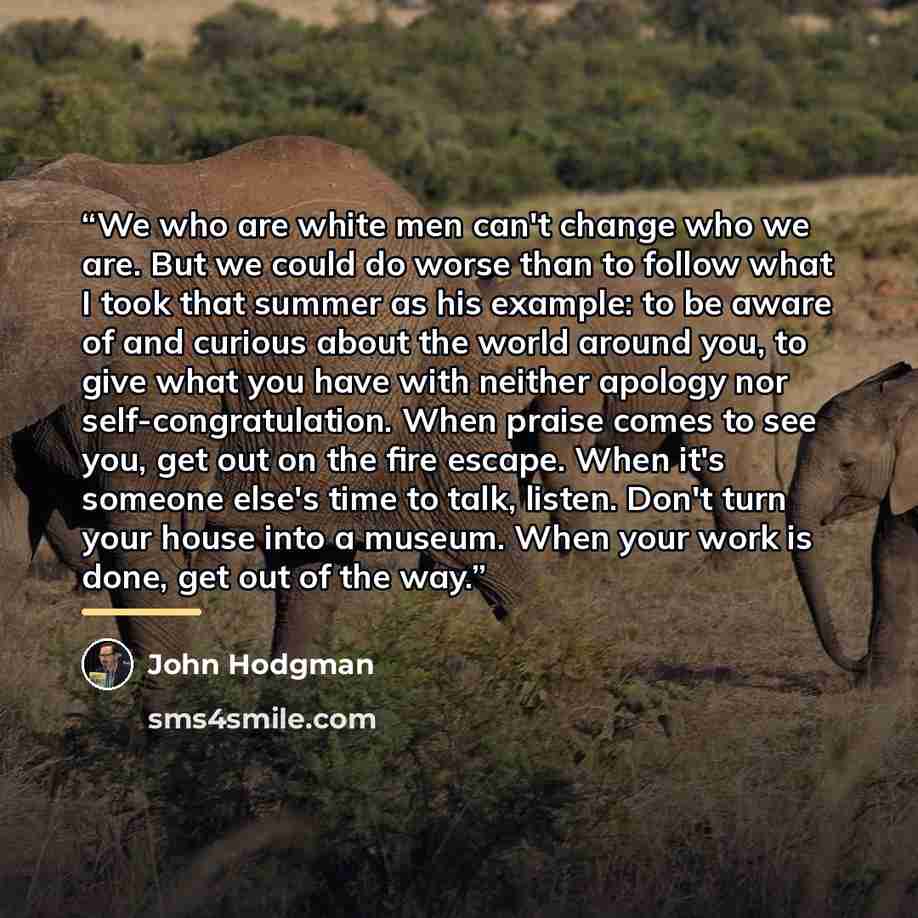 “We who are white men can't change who we are. But we could do worse than to follow what I took that summer as his example: to be aware of and curious about the world around you, to give what you have with neither apology nor self-congratulation. When praise comes to see you, get out on the fire…” quote by John Hodgman