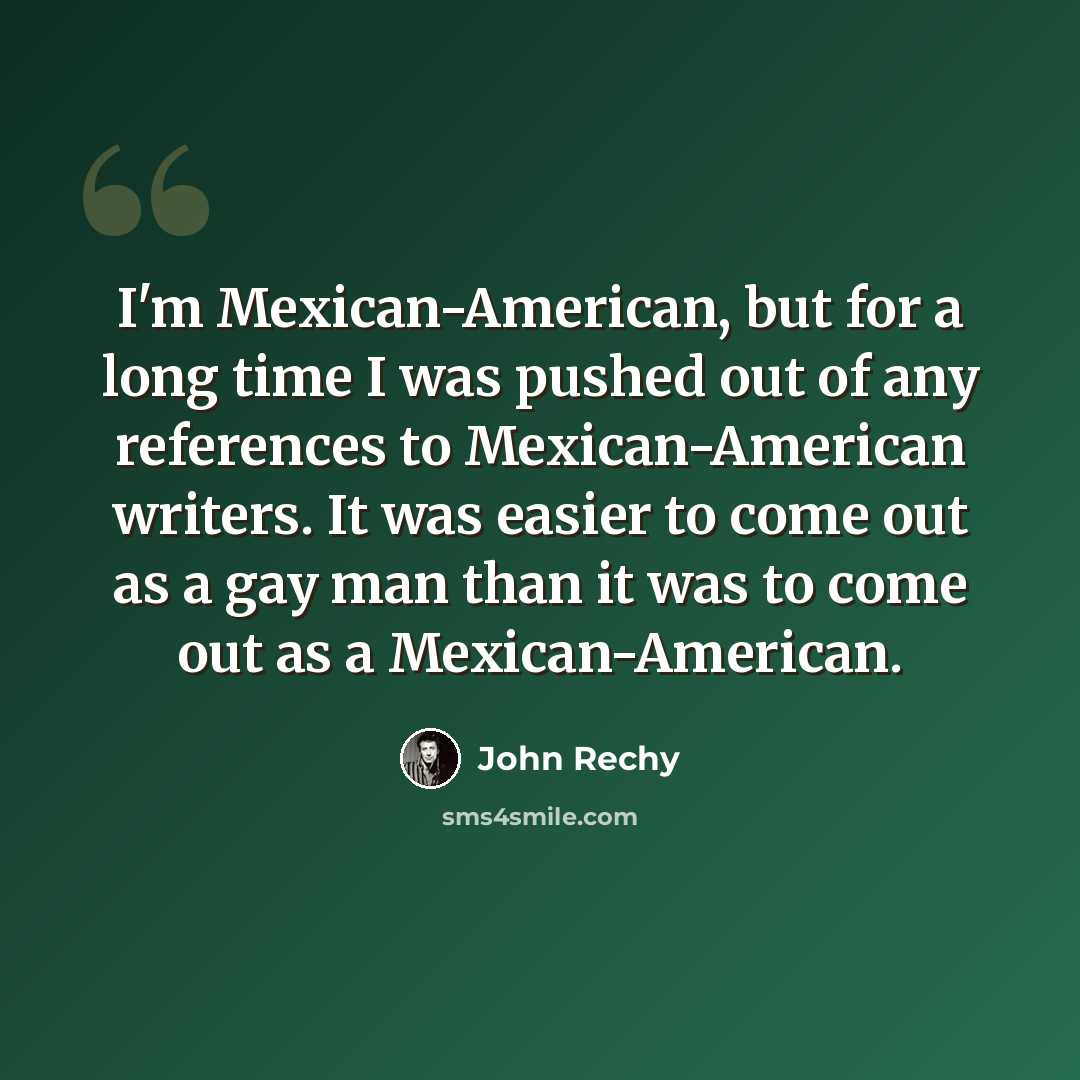 “I'm Mexican-American, but for a long time I was pushed out of any references to Mexican-American writers. It was easier to come out as a gay man than it was to come out as a Mexican-American.” quote by John Rechy