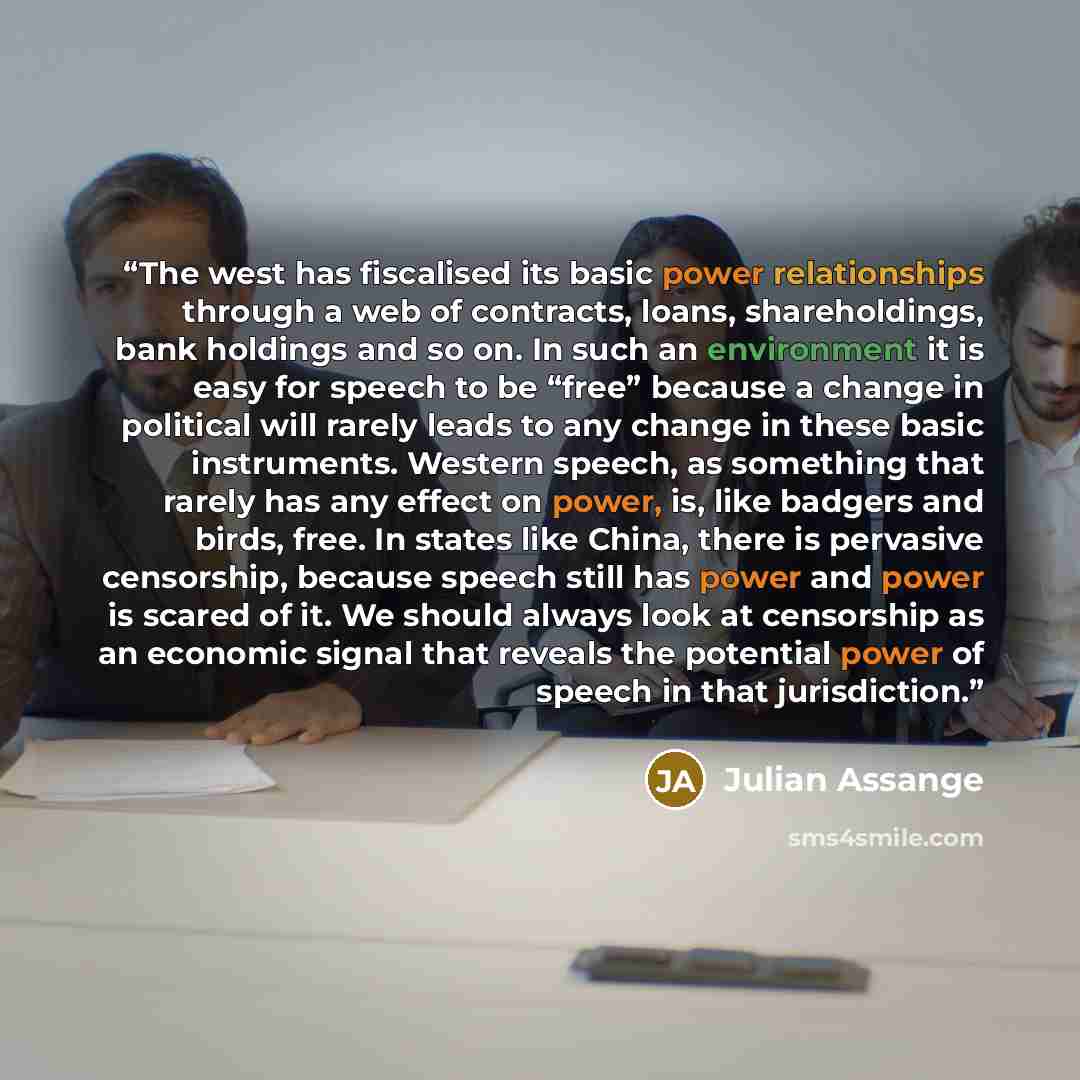 “The west has fiscalised its basic power relationships through a web of contracts, loans, shareholdings, bank holdings and so on. In such an environment it is easy for speech to be “free” because a change in political will rarely leads to any change in these basic instruments. Western speech, as…” quote by Julian Assange