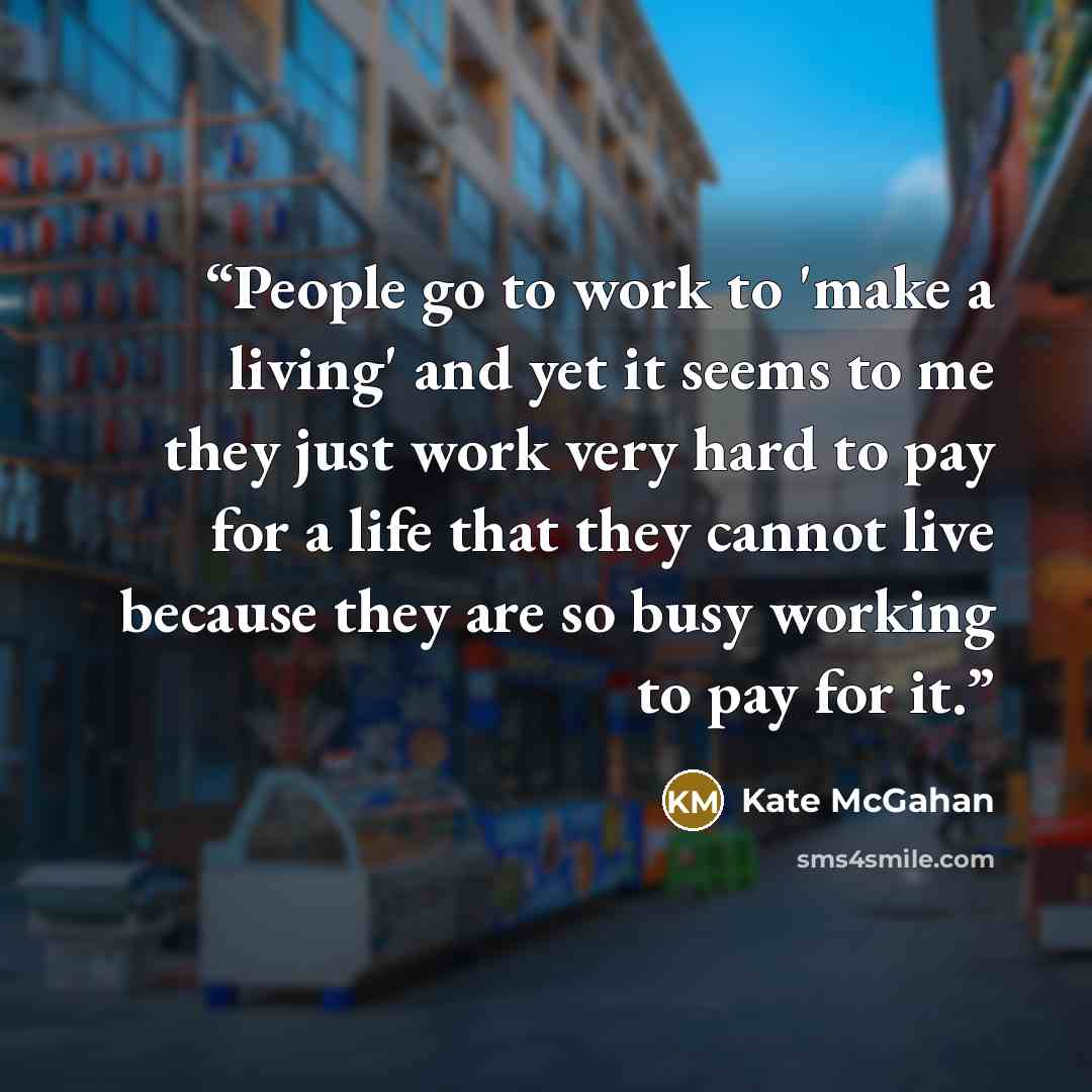 “People go to work to 'make a living' and yet it seems to me they just work very hard to pay for a life that they cannot live because they are so busy working to pay for it.” quote by Kate McGahan