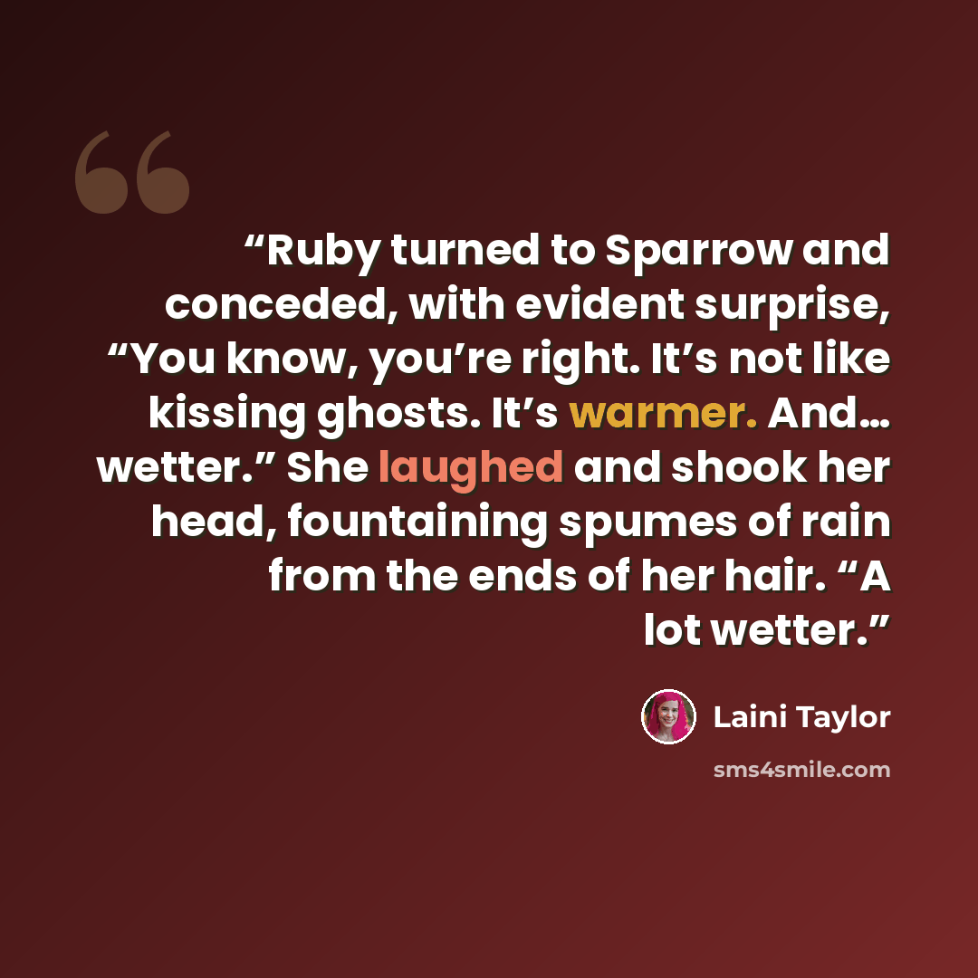 “Ruby turned to Sparrow and conceded, with evident surprise, “You know, you’re right. It’s not like kissing ghosts. It’s warmer. And… wetter.” She laughed and shook her head, fountaining spumes of rain from the ends of her hair. “A lot wetter.” quote by Laini Taylor